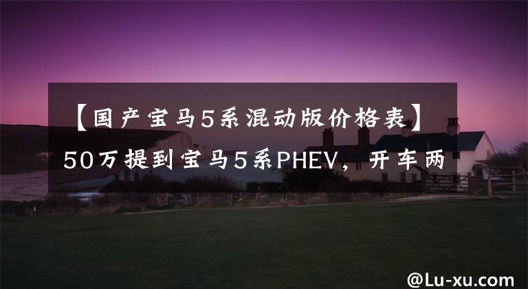 【国产宝马5系混动版价格表】50万提到宝马5系PHEV，开车两个月后，车主有话要说。
