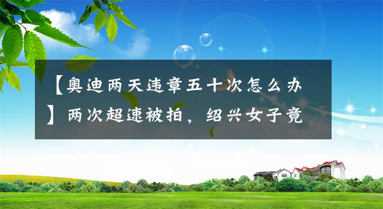 【奥迪两天违章五十次怎么办】两次超速被拍，绍兴女子竟要求奥迪4S店赔偿？