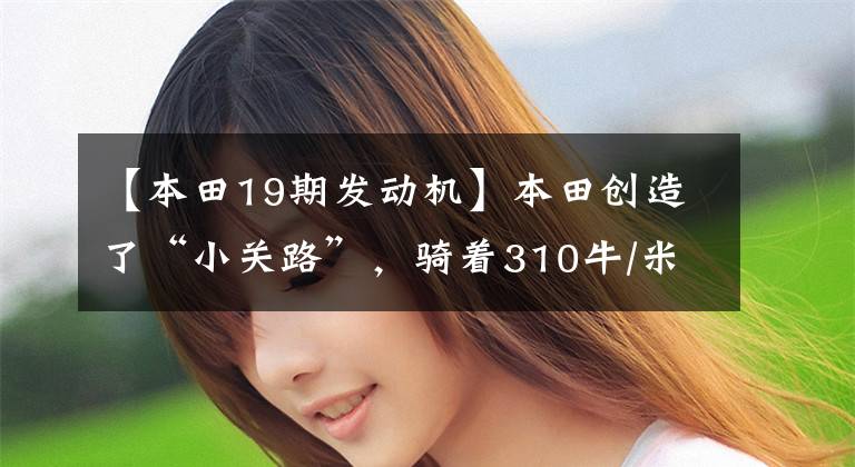【本田19期发动机】本田创造了“小关路”，骑着310牛/米、0百加速7.74s，于4月上市