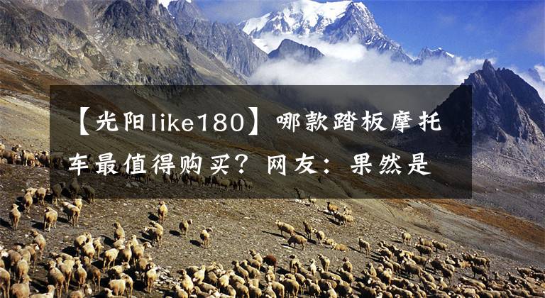 【光阳like180】哪款踏板摩托车最值得购买？网友：果然是这款