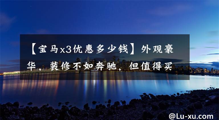 【宝马x3优惠多少钱】外观豪华，装修不如奔驰，但值得买探店宝马X3，优惠5万吗？