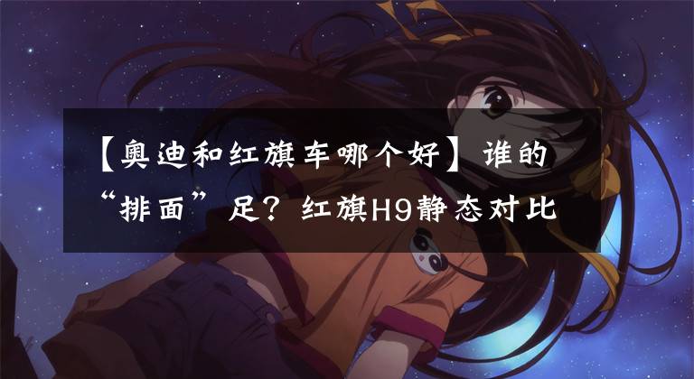 【奥迪和红旗车哪个好】谁的“排面”足？红旗H9静态对比奥迪A6L