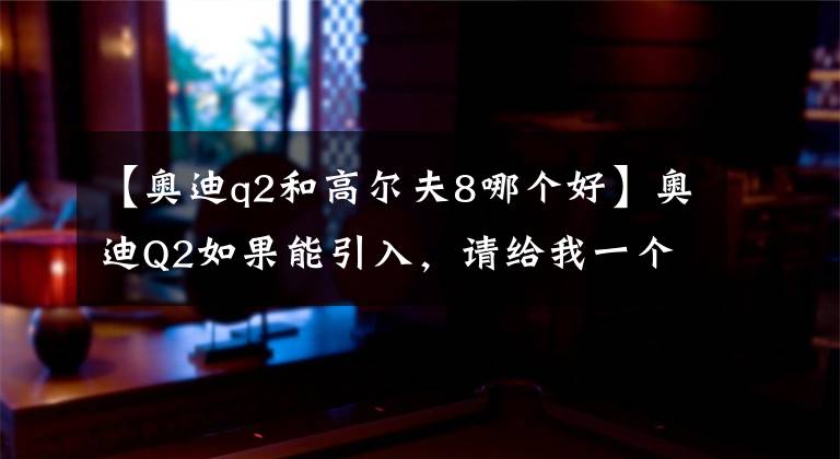 【奥迪q2和高尔夫8哪个好】奥迪Q2如果能引入，请给我一个继续买高尔夫的理由