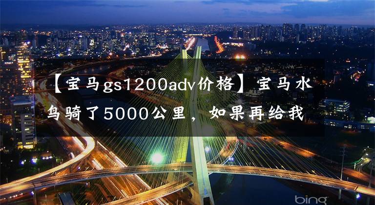 【宝马gs1200adv价格】宝马水鸟骑了5000公里，如果再给我一次机会，我会加3万韩元买ADV。