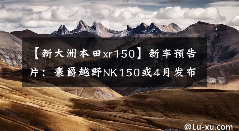 【新大洲本田xr150】新车预告片：豪爵越野NK150或4月发布，详细照片和高清管理图