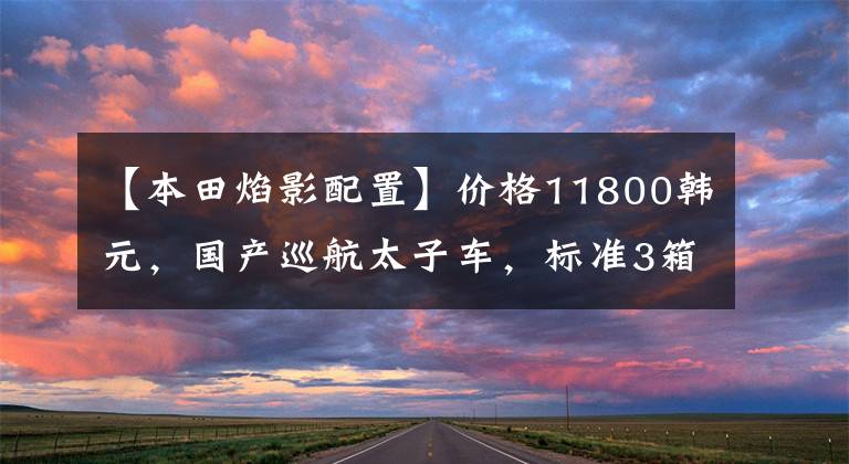 【本田焰影配置】价格11800韩元，国产巡航太子车，标准3箱，实用通勤，油耗2.4升！