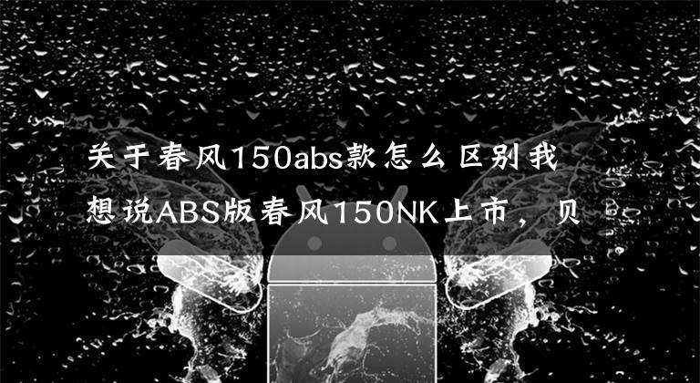 关于春风150abs款怎么区别我想说ABS版春风150NK上市，贝纳利TNT150如何与其PK？