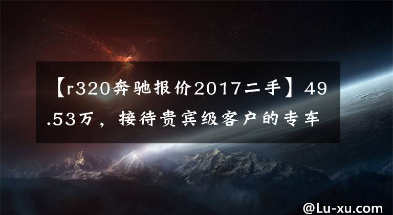 【r320奔驰报价2017二手】49.53万，接待贵宾级客户的专车——奔驰 R320