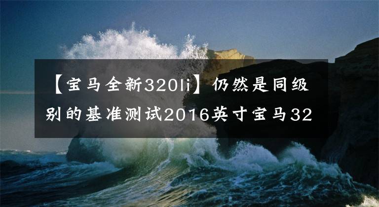 【宝马全新320li】仍然是同级别的基准测试2016英寸宝马320Li试运行评估。
