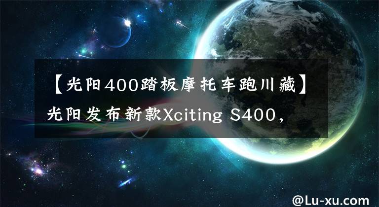 【光阳400踏板摩托车跑川藏】光阳发布新款Xciting S400，增加TCS售价保持不变59980元