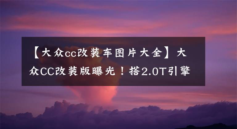 【大众cc改装车图片大全】大众CC改装版曝光！搭2.0T引擎+8AT变速箱，升级熏黑运动套件