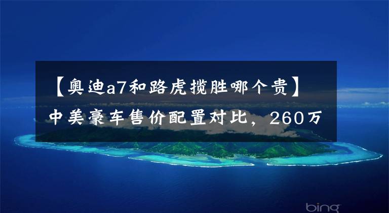 【奥迪a7和路虎揽胜哪个贵】中美豪车售价配置对比，260万的路虎揽胜国外只卖50万