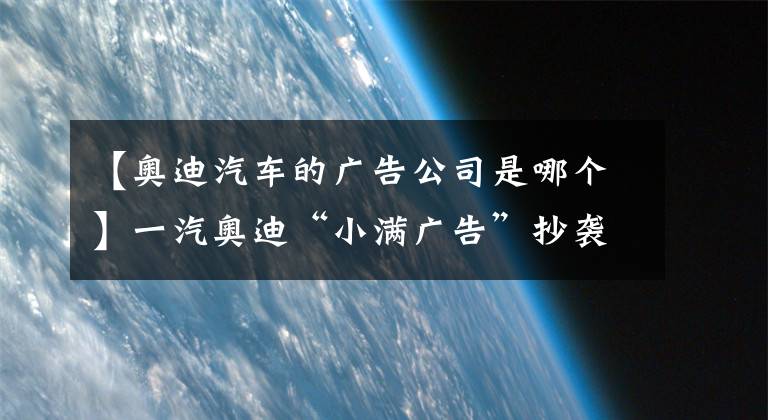 【奥迪汽车的广告公司是哪个】一汽奥迪“小满广告”抄袭事件中，谁该“背锅”？