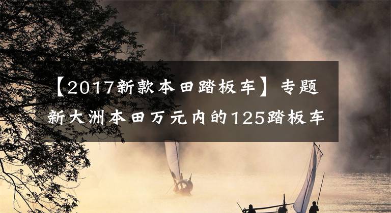 【2017新款本田踏板车】专题新大洲本田万元内的125踏板车有哪些？性价比高的是哪一款？