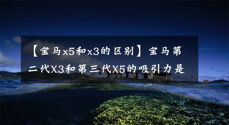 【宝马x5和x3的区别】宝马第二代X3和第三代X5的吸引力是什么？选择宝马SUV一定要读。