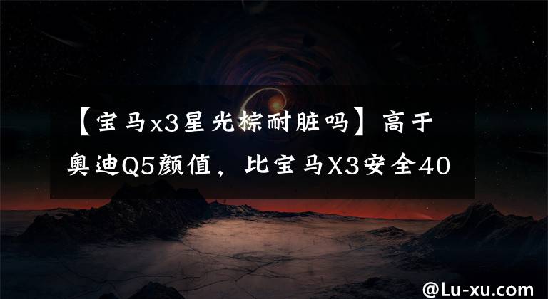 【宝马x3星光棕耐脏吗】高于奥迪Q5颜值，比宝马X3安全40万进口SUV终身免费管理。