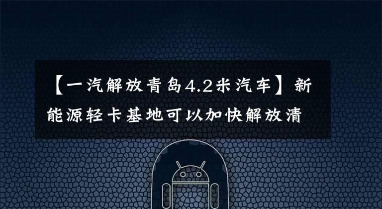 【一汽解放青岛4.2米汽车】新能源轻卡基地可以加快解放清季“智慧”的建成，进一步发展“质量”。