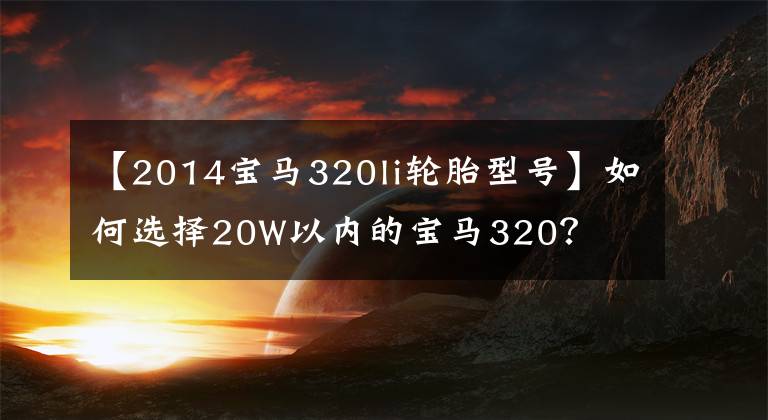 【2014宝马320li轮胎型号】如何选择20W以内的宝马320？