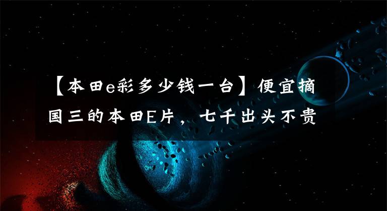 【本田e彩多少钱一台】便宜摘国三的本田E片，七千出头不贵吗？送上轿车细节，请评论