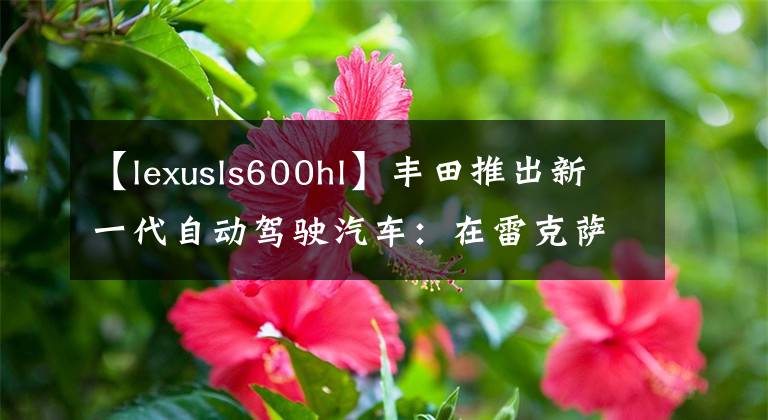 【lexusls600hl】丰田推出新一代自动驾驶汽车：在雷克萨斯LS600上改装