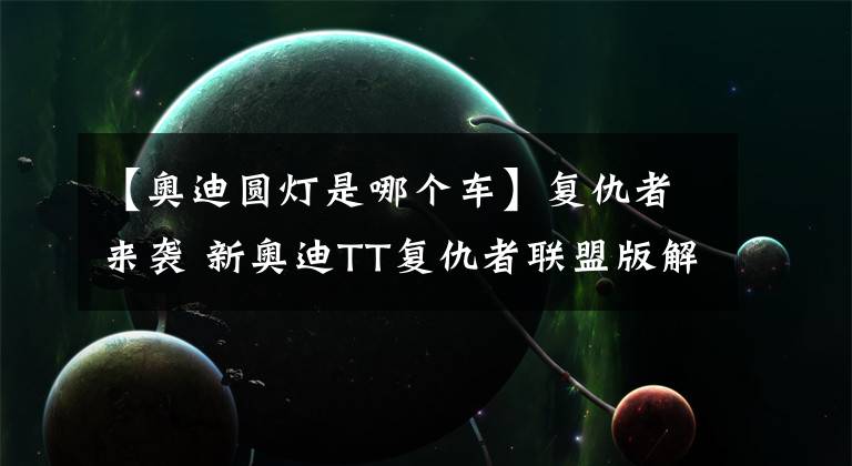 【奥迪圆灯是哪个车】复仇者来袭 新奥迪TT复仇者联盟版解析