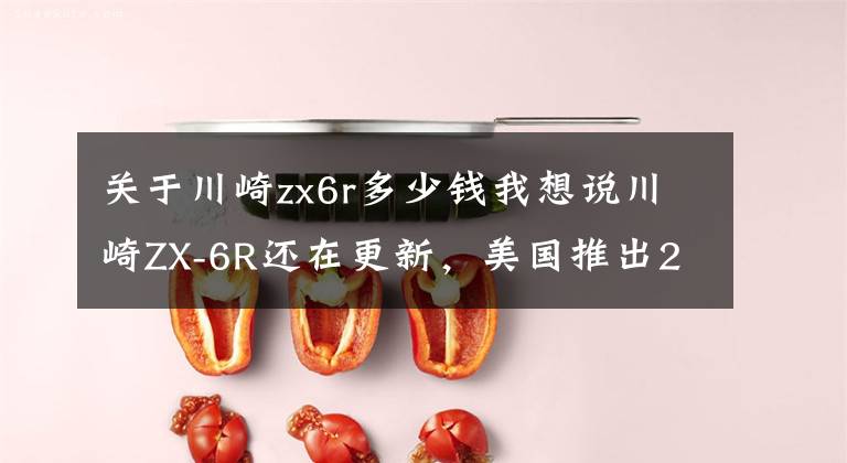 关于川崎zx6r多少钱我想说川崎ZX-6R还在更新，美国推出2022款，售价感人