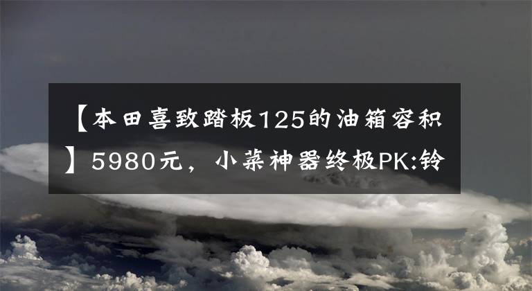 【本田喜致踏板125的油箱容积】5980元，小菜神器终极PK:铃木西蒙125VS本田125(上图)