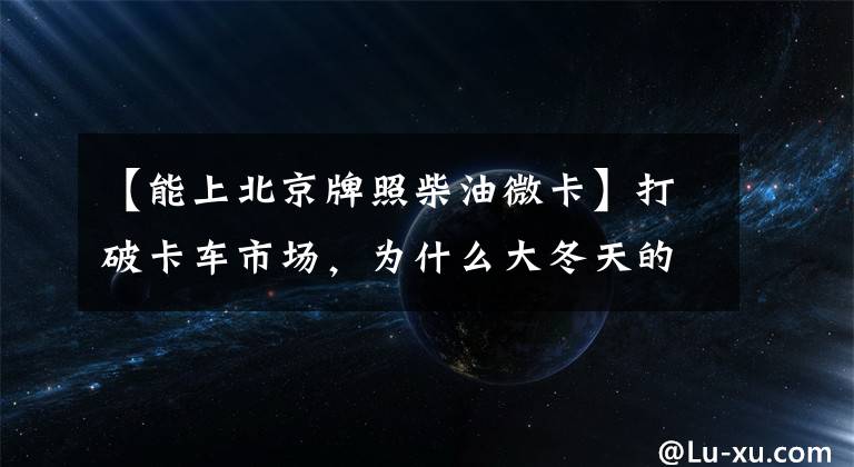 【能上北京牌照柴油微卡】打破卡车市场，为什么大冬天的小型货车卖得更多？