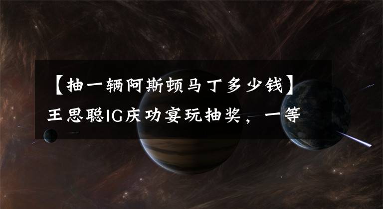 【抽一辆阿斯顿马丁多少钱】王思聪IG庆功宴玩抽奖，一等奖定制款阿斯顿马丁，价值400多万元