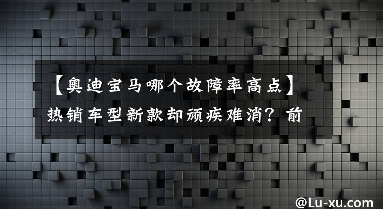 【奥迪宝马哪个故障率高点】热销车型新款却顽疾难消？前10月奥迪与宝马投诉指数对比