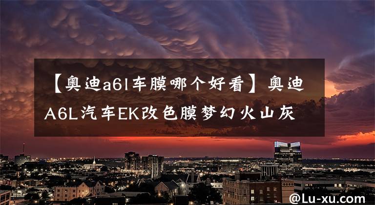 【奥迪a6l车膜哪个好看】奥迪A6L汽车EK改色膜梦幻火山灰