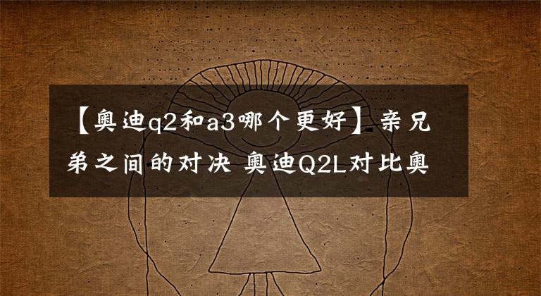 【奥迪q2和a3哪个更好】亲兄弟之间的对决 奥迪Q2L对比奥迪A3