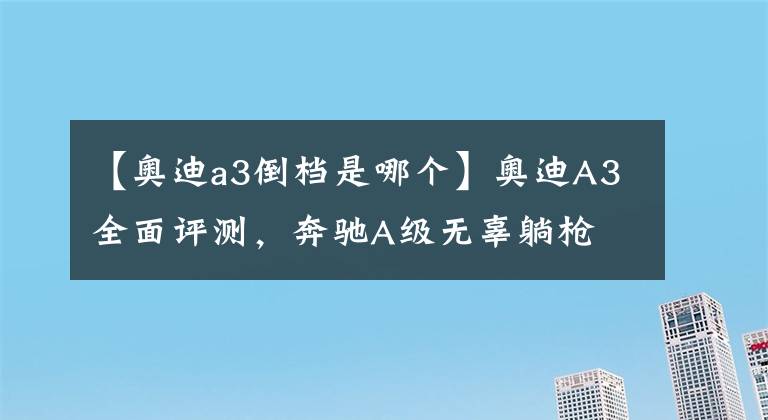【奥迪a3倒档是哪个】奥迪A3全面评测，奔驰A级无辜躺枪