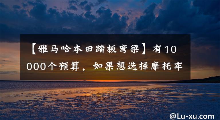 【雅马哈本田踏板弯梁】有10000个预算，如果想选择摩托车，请先查看这10个。