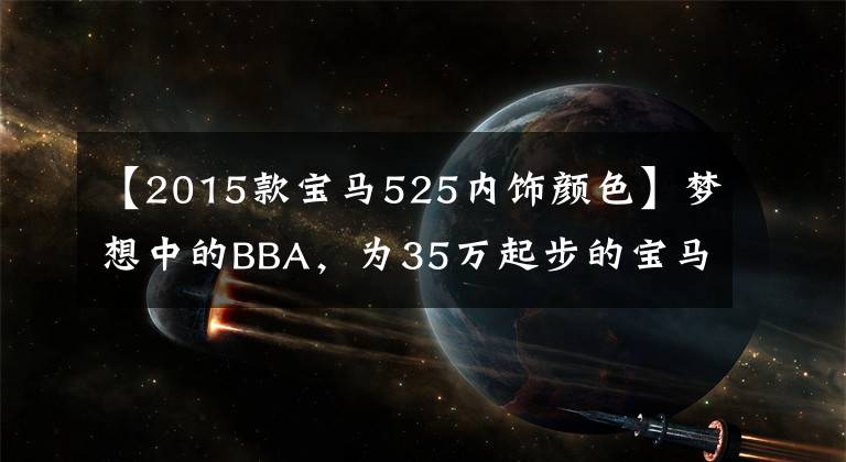 【2015款宝马525内饰颜色】梦想中的BBA，为35万起步的宝马525Li值得拥有吗？