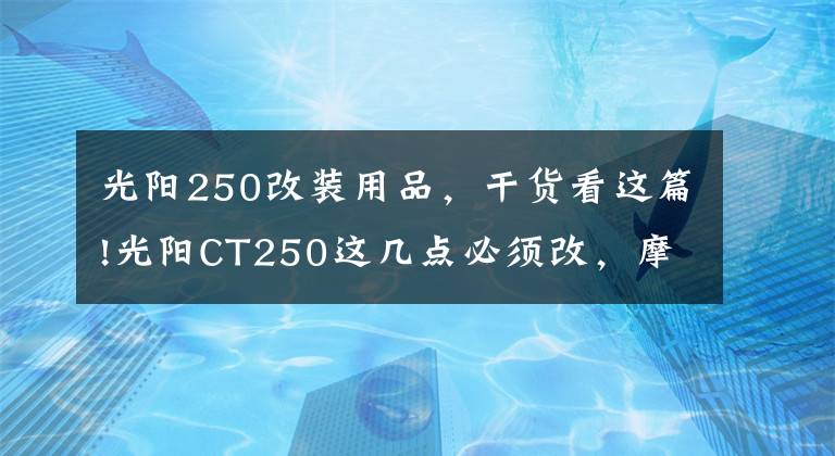 光阳250改装用品，干货看这篇!光阳CT250这几点必须改，摩旅经典改装案例，改完就是完美踏板