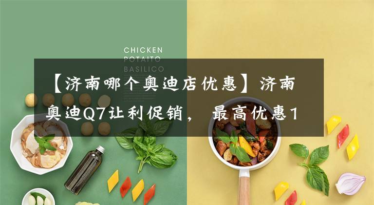 【济南哪个奥迪店优惠】济南奥迪Q7让利促销， 最高优惠1.01%, 欢迎垂询