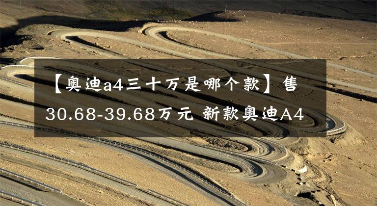 【奥迪a4三十万是哪个款】售30.68-39.68万元 新款奥迪A4L正式上市
