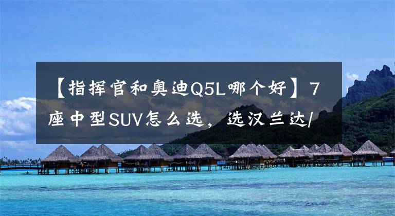 【指挥官和奥迪Q5L哪个好】7座中型SUV怎么选，选汉兰达/皇冠陆放，还是Jeep大指挥官？