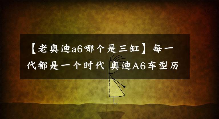 【老奥迪a6哪个是三缸】每一代都是一个时代 奥迪A6车型历史