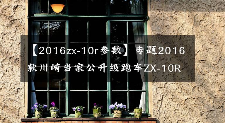 【2016zx-10r参数】专题2016款川崎当家公升级跑车ZX-10R上市（内部变化巨大）