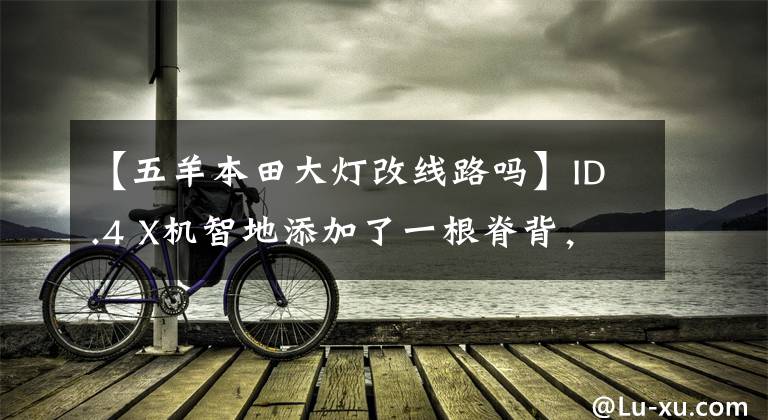 【五羊本田大灯改线路吗】ID.4 X机智地添加了一根脊背，配合左右大灯形成穿透式。