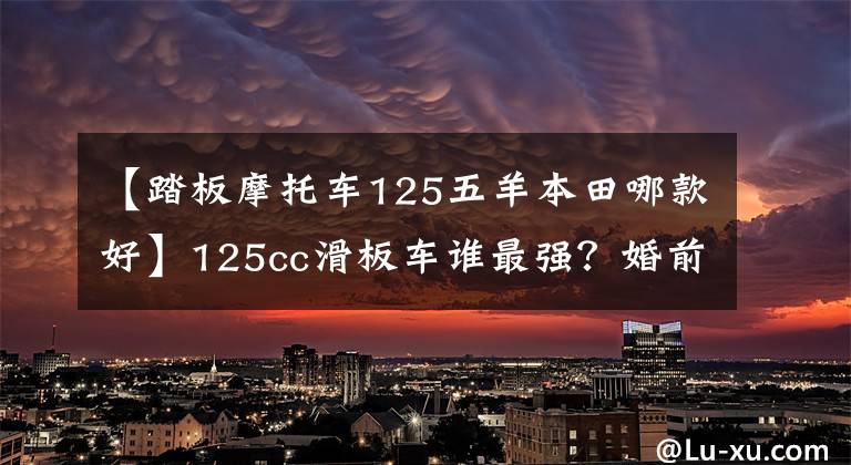 【踏板摩托车125五羊本田哪款好】125cc滑板车谁最强？婚前状态的简单对比。