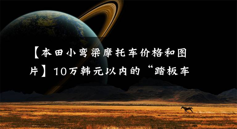 【本田小弯梁摩托车价格和图片】10万韩元以内的“踏板车”盘点都是通道高手，看你喜欢谁。