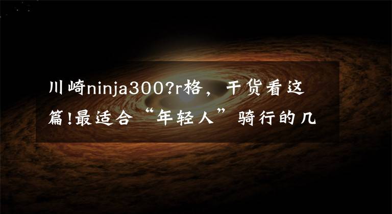 川崎ninja300?r格，干货看这篇!最适合“年轻人”骑行的几款摩托车，颜值炫酷，妹子乘坐各个投降