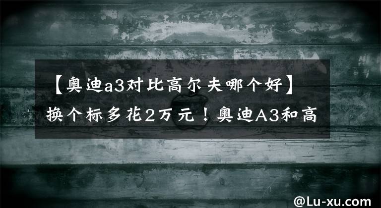 【奥迪a3对比高尔夫哪个好】换个标多花2万元！奥迪A3和高尔夫谁更值得买？