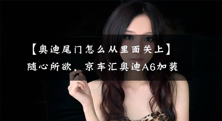 【奥迪尾门怎么从里面关上】随心所欲，京车汇奥迪A6加装电尾门，操控更加省力