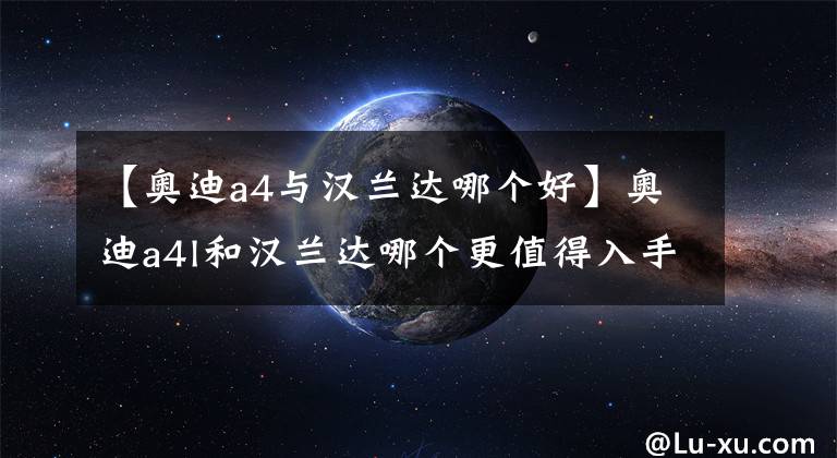 【奥迪a4与汉兰达哪个好】奥迪a4l和汉兰达哪个更值得入手？