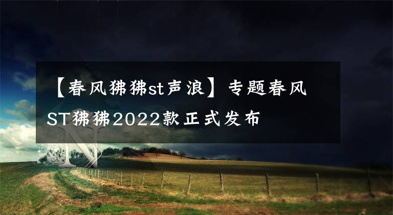 【春风狒狒st声浪】专题春风ST狒狒2022款正式发布
