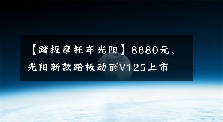 【踏板摩托车光阳】8680元，光阳新款踏板动丽V125上市